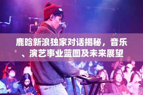 鹿晗新浪独家对话揭秘，音乐、演艺事业蓝图及未来展望